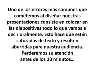 Uno de los errores más comunes que
cometemos al diseñar nuestras
presentaciones consiste en colocar en
las diapositivas todo lo que vamos a
decir oralmente. Esto hace que estén
saturadas de texto y resulten
aburridas para nuestra audiencia.
Perderemos su atención
antes de los 10 minutos…
 