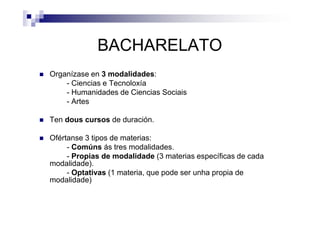 BACHARELATO
Organízase en 3 modalidades:
- Ciencias e Tecnoloxía
- Humanidades de Ciencias Sociais
- Artes
Ten dous cursos de duración.
Ofértanse 3 tipos de materias:
- Comúns ás tres modalidades.
- Propias de modalidade (3 materias específicas de cada
modalidade).
- Optativas (1 materia, que pode ser unha propia de
modalidade)
 