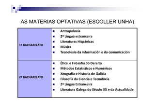 AS MATERIAS OPTATIVAS (ESCOLLER UNHA)
1º BACHARELATO
Antropoloxía
2ª Lingua estranxeira
Literaturas Hispánicas
Música
Tecnoloxía da información e da comunicación
2º BACHARELATO
Ética e Filosofía do Dereito
Métodos Estatísticos e Numéricos
Xeografía e Historia de Galicia
Filosofía da Ciencia e Tecnoloxía
2ª Lingua Estranxeira
Literatura Galega do Século XX e da Actualidade
 