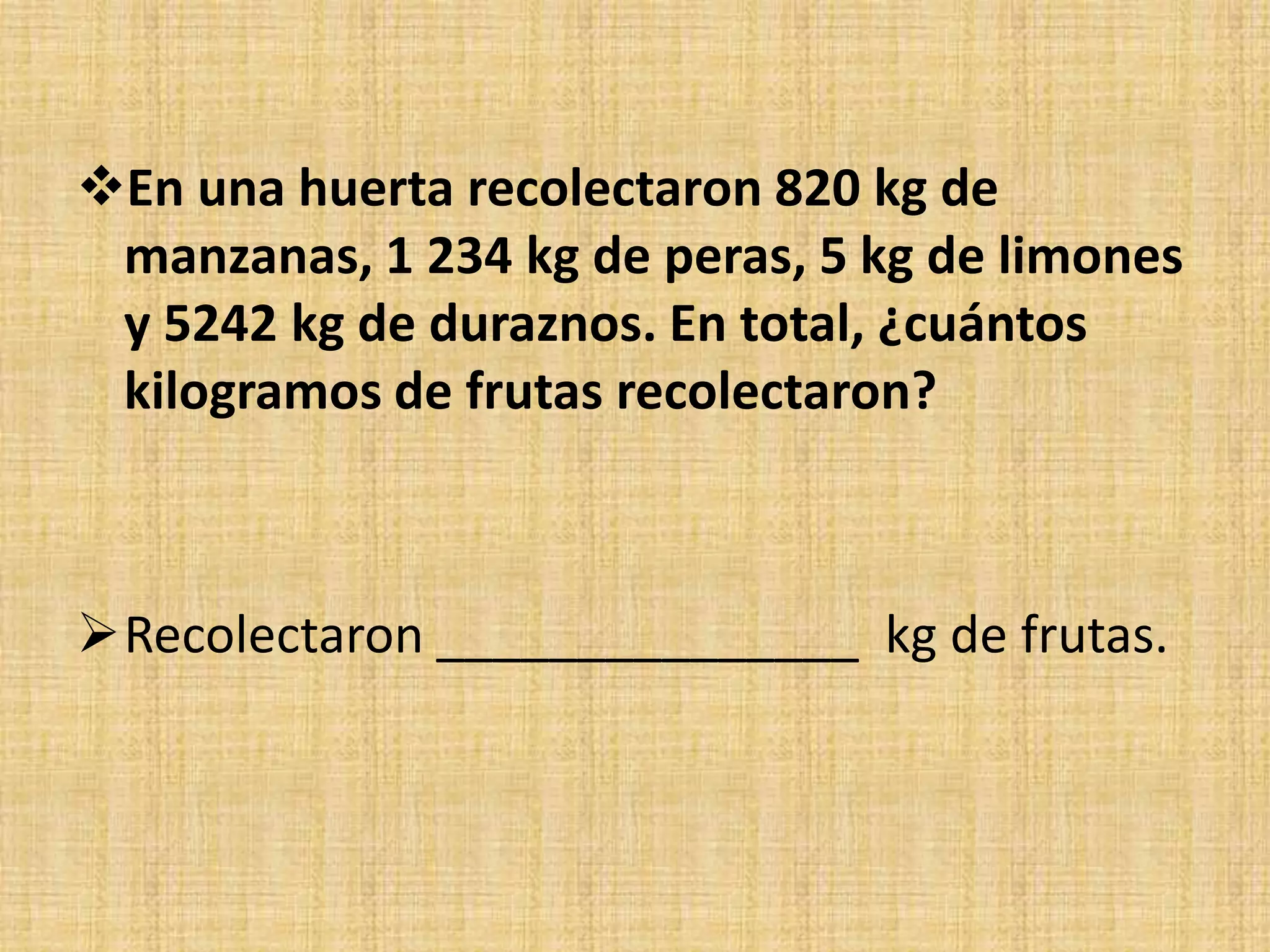 En una huerta recolectaron 820 kg de
manzanas, 1 234 kg de peras, 5 kg de limones
y 5242 kg de duraznos. En total, ¿cuántos
kilogramos de frutas recolectaron?
Recolectaron _______________ kg de frutas.