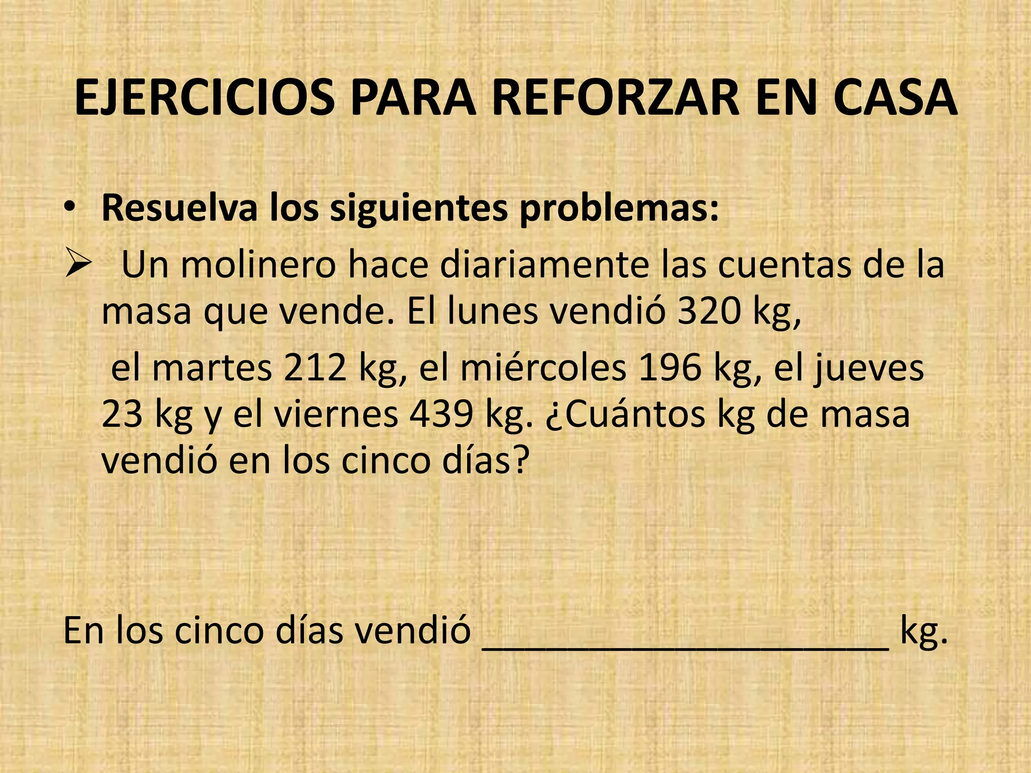 EJERCICIOS PARA REFORZAR EN CASA
• Resuelva los siguientes problemas:
Un molinero hace diariamente las cuentas de la
masa que vende. El lunes vendió 320 kg,
el martes 212 kg, el miércoles 196 kg, el jueves
23 kg y el viernes 439 kg. ¿Cuántos kg de masa
vendió en los cinco días?
En los cinco días vendió ___________________ kg.
