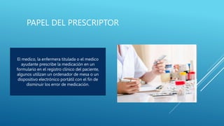 PAPEL DEL PRESCRIPTOR
El medico, la enfermera titulada o el medico
ayudante prescribe la medicación en un
formulario en el registro clínico del paciente,
algunos utilizan un ordenador de mesa o un
dispositivo electrónico portátil con el fin de
disminuir los error de medicación.
 