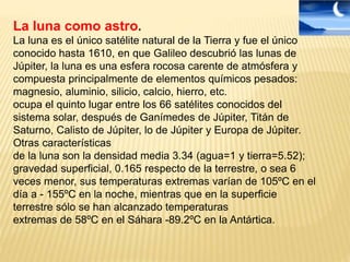 La luna como astro.
La luna es el único satélite natural de la Tierra y fue el único
conocido hasta 1610, en que Galileo descubrió las lunas de
Júpiter, la luna es una esfera rocosa carente de atmósfera y
compuesta principalmente de elementos químicos pesados:
magnesio, aluminio, silicio, calcio, hierro, etc.
ocupa el quinto lugar entre los 66 satélites conocidos del
sistema solar, después de Ganímedes de Júpiter, Titán de
Saturno, Calisto de Júpiter, lo de Júpiter y Europa de Júpiter.
Otras características
de la luna son la densidad media 3.34 (agua=1 y tierra=5.52);
gravedad superficial, 0.165 respecto de la terrestre, o sea 6
veces menor, sus temperaturas extremas varían de 105ºC en el
día a - 155ºC en la noche, mientras que en la superficie
terrestre sólo se han alcanzado temperaturas
extremas de 58ºC en el Sáhara -89.2ºC en la Antártica.
 