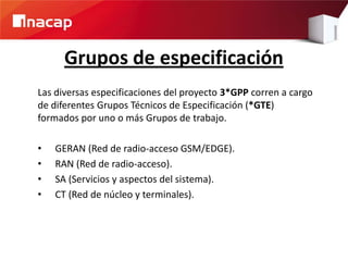 Grupos de especificación
Las diversas especificaciones del proyecto 3*GPP corren a cargo
de diferentes Grupos Técnicos de Especificación (*GTE)
formados por uno o más Grupos de trabajo.
• GERAN (Red de radio-acceso GSM/EDGE).
• RAN (Red de radio-acceso).
• SA (Servicios y aspectos del sistema).
• CT (Red de núcleo y terminales).
 