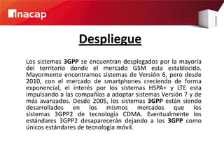 Despliegue
Los sistemas 3GPP se encuentran desplegados por la mayoría
del territorio donde el mercado GSM esta establecido.
Mayormente encontramos sistemas de Versión 6, pero desde
2010, con el mercado de smartphones creciendo de forma
exponencial, el interés por los sistemas HSPA+ y LTE esta
impulsando a las compañías a adoptar sistemas Versión 7 y de
más avanzados. Desde 2005, los sistemas 3GPP están siendo
desarrollados en los mismos mercados que los
sistemas 3GPP2 de tecnología CDMA. Eventualmente los
estándares 3GPP2 desaparecerán dejando a los 3GPP como
únicos estándares de tecnología móvil.
 