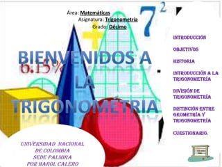 Área: Matemáticas
Asignatura: Trigonometría
Grado: Décimo
Universidad Nacional
de Colombia
Sede Palmira
Por Harol Calero
INTRODUCCIÓN
OBJETIVOS
HISTORIA
INTRODUCCIÓN A LA
TRIGONOMETRÍA
DIVISIÓN DE LA
TRIGONOMETRÍA
DISTINCIÓN ENTRE
GEOMETRÍA Y
TRIGONOMETRÍA
CUESTIONARIO.
 