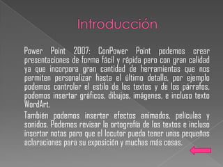 Power Point 2007: ConPower Point podemos crear
presentaciones de forma fácil y rápida pero con gran calidad
ya que incorpora gran cantidad de herramientas que nos
permiten personalizar hasta el último detalle, por ejemplo
podemos controlar el estilo de los textos y de los párrafos,
podemos insertar gráficos, dibujos, imágenes, e incluso texto
WordArt.
También podemos insertar efectos animados, películas y
sonidos. Podemos revisar la ortografía de los textos e incluso
insertar notas para que el locutor pueda tener unas pequeñas
aclaraciones para su exposición y muchas más cosas.
 