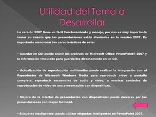 La versión 2007 tiene un fácil funcionamiento y manejo, por eso es muy importante
tomar en cuenta que las presentaciones están diseñadas en la versión 2007. Es
importante mencionar las características de este:



• Guardar en CD: puede reunir los archivos de Microsoft Office PowerPoint® 2007 y
la información vinculada para guardarlos directamente en un CD.



• Actualización de reproducción multimedia: puede realizar la integración con el
Reproductor de Microsoft Windows Media para reproducir vídeo a pantalla
completa, reproducir secuencias de audio y vídeo, o mostrar controles de
reproducción de vídeo en una presentación con diapositivas.



• Mejora de la interfaz de presentación con diapositivas: puede moverse por las
presentaciones con mayor facilidad.



• Etiquetas inteligentes: puede utilizar etiquetas inteligentes en PowerPoint 2007.
 