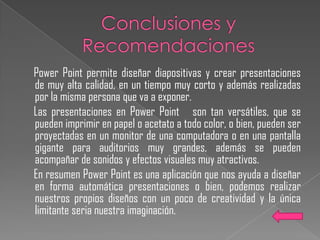 Power Point permite diseñar diapositivas y crear presentaciones
de muy alta calidad, en un tiempo muy corto y además realizadas
por la misma persona que va a exponer.
Las presentaciones en Power Point son tan versátiles, que se
pueden imprimir en papel o acetato a todo color, o bien, pueden ser
proyectadas en un monitor de una computadora o en una pantalla
gigante para auditorios muy grandes, además se pueden
acompañar de sonidos y efectos visuales muy atractivos.
En resumen Power Point es una aplicación que nos ayuda a diseñar
en forma automática presentaciones o bien, podemos realizar
nuestros propios diseños con un poco de creatividad y la única
limitante seria nuestra imaginación.
 