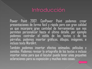 Power Point 2007: ConPower Point podemos crear
presentaciones de forma fácil y rápida pero con gran calidad
ya que incorpora gran cantidad de herramientas que nos
permiten personalizar hasta el último detalle, por ejemplo
podemos controlar el estilo de los textos y de los
párrafos, podemos insertar gráficos, dibujos, imágenes, e
incluso texto WordArt.
También podemos insertar efectos animados, películas y
sonidos. Podemos revisar la ortografía de los textos e incluso
insertar notas para que el locutor pueda tener unas pequeñas
aclaraciones para su exposición y muchas más cosas.
 