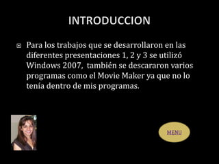  Para los trabajos que se desarrollaron en las
diferentes presentaciones 1, 2 y 3 se utilizó
Windows 2007, también se descararon varios
programas como el Movie Maker ya que no lo
tenía dentro de mis programas.
MENU
 
