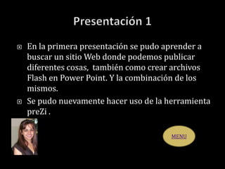  En la primera presentación se pudo aprender a
buscar un sitio Web donde podemos publicar
diferentes cosas, también como crear archivos
Flash en Power Point. Y la combinación de los
mismos.
 Se pudo nuevamente hacer uso de la herramienta
preZi .
MENU
 