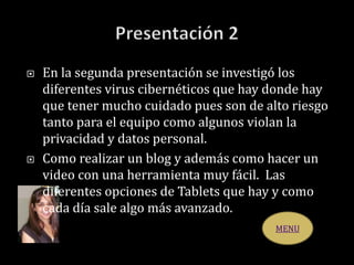  En la segunda presentación se investigó los
diferentes virus cibernéticos que hay donde hay
que tener mucho cuidado pues son de alto riesgo
tanto para el equipo como algunos violan la
privacidad y datos personal.
 Como realizar un blog y además como hacer un
video con una herramienta muy fácil. Las
diferentes opciones de Tablets que hay y como
cada día sale algo más avanzado.
MENU
 