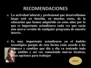  La actividad laboral y profesional que desarrollamos
luego está en función, en muchas casos, de la
educación que hemos adquirido en estos años por lo
que es importante actualizarse cada vez que surja
una nueva versión de cualquier programa de nuestro
interés.
 Es muy importante actualizarse en el ámbito
tecnológico porque de esta forma estás acorde a los
avances y cambios que día a día va teniendo todo
este ámbito y así vas conociendo nuevas técnicas,
otras opciones para trabajar
MENU
 