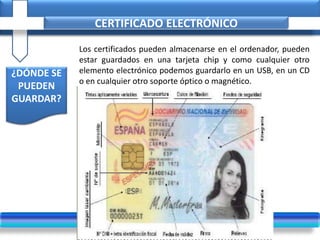 CERTIFICADO ELECTRÓNICO
¿DÓNDE SE
PUEDEN
GUARDAR?
Los certificados pueden almacenarse en el ordenador, pueden
estar guardados en una tarjeta chip y como cualquier otro
elemento electrónico podemos guardarlo en un USB, en un CD
o en cualquier otro soporte óptico o magnético.
 
