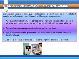 TIPOS DE IDENTIFICACIÓN Y AUTENTICACIÓN
Existen cuatro tipos de técnicas que permiten realizar la autenticación de la identidad del
usuario, las cuales pueden ser utilizadas individualmente o combinadas:
 Algo que solamente el individuo conoce: por ejemplo una clave secreta de acceso o
password, una clave criptográfica, un número de identificación personal o Pin, etc.
 Algo que la persona posee: por ejemplo una tarjeta magnética.
 Algo que el individuo es y que lo identifica unívocamente: por ejemplo las huellas
digitales o la voz.
 Algo que el individuo es capaz de hacer: por ejemplo los patrones de escritura.
 
