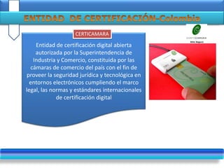 .
Entidad de certificación digital abierta
autorizada por la Superintendencia de
Industria y Comercio, constituida por las
cámaras de comercio del país con el fin de
proveer la seguridad jurídica y tecnológica en
entornos electrónicos cumpliendo el marco
legal, las normas y estándares internacionales
de certificación digital
CERTICAMARA
 