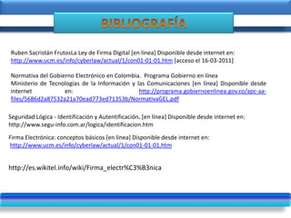 Normativa del Gobierno Electrónico en Colombia. Programa Gobierno en línea
Ministerio de Tecnologías de la Información y las Comunicaciones [en línea] Disponible desde
internet en: http://programa.gobiernoenlinea.gov.co/apc-aa-
files/5686d2a87532a21a70ead773ed71353b/NormativaGEL.pdf
http://es.wikitel.info/wiki/Firma_electr%C3%B3nica
Seguridad Lógica - Identificación y Autentificación. [en línea] Disponible desde internet en:
http://www.segu-info.com.ar/logica/identificacion.htm
Ruben Sacristán FrutosLa Ley de Firma Digital [en línea] Disponible desde internet en:
http://www.ucm.es/info/cyberlaw/actual/1/con01-01-01.htm [acceso el 16-03-2011]
Firma Electrónica: conceptos básicos [en línea] Disponible desde internet en:
http://www.ucm.es/info/cyberlaw/actual/1/con01-01-01.htm
 