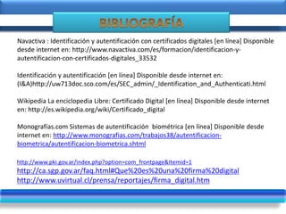 http://www.pki.gov.ar/index.php?option=com_frontpage&Itemid=1
http://ca.sgp.gov.ar/faq.html#Que%20es%20una%20firma%20digital
http://www.uvirtual.cl/prensa/reportajes/firma_digital.htm
Navactiva : Identificación y autentificación con certificados digitales [en línea] Disponible
desde internet en: http://www.navactiva.com/es/formacion/identificacion-y-
autentificacion-con-certificados-digitales_33532
Identificación y autentificación [en línea] Disponible desde internet en:
(I&A)http://uw713doc.sco.com/es/SEC_admin/_Identification_and_Authenticati.html
Wikipedia La enciclopedia Libre: Certificado Digital [en línea] Disponible desde internet
en: http://es.wikipedia.org/wiki/Certificado_digital
Monografías.com Sistemas de autentificación biométrica [en línea] Disponible desde
internet en: http://www.monografias.com/trabajos38/autentificacion-
biometrica/autentificacion-biometrica.shtml
 