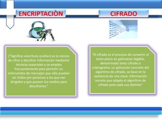 (“Significa «escritura oculta») es la ciencia
de cifrar y descifrar información mediante
técnicas especiales y se emplea
frecuentemente para permitir un
intercambio de mensajes que sólo puedan
ser leídos por personas a las que van
dirigidos y que poseen los medios para
descifrarlos.”
“El cifrado es el proceso de convertir el
texto plano en galimatías ilegible,
denominado texto cifrado o
criptograma. La aplicación concreta del
algoritmo de cifrado, se base en la
existencia de una clave: información
secreta que adapta el algoritmo de
cifrado para cada uso distinto”
ENCRIPTACIÒN CIFRADO
 