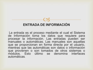 
ENTRADA DE INFORMACIÓN
La entrada es el proceso mediante el cual el Sistema
de Información toma los datos que requiere para
procesar la información. Las entradas pueden ser
manuales o automáticas. Las manuales son aquellas
que se proporcionan en forma directa por el usuario,
mientras que las automáticas son datos o información
que provienen o son tomados de otros sistemas o
módulos. Esto último se denomina interfaces
automáticas.
 