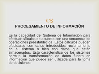 
PROCESAMIENTO DE INFORMACIÓN
Es la capacidad del Sistema de Información para
efectuar cálculos de acuerdo con una secuencia de
operaciones preestablecida. Estos cálculos pueden
efectuarse con datos introducidos recientemente
en el sistema o bien con datos que están
almacenados. Esta característica de los sistemas
permite la transformación de datos fuente en
información que puede ser utilizada para la toma
de decisiones
 