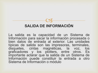
SALIDA DE INFORMACIÓN
La salida es la capacidad de un Sistema de
Información para sacar la información procesada o
bien datos de entrada al exterior. Las unidades
típicas de salida son las impresoras, terminales,
disquetes, cintas magnéticas, la voz, los
graficadores y los plotters, entre otros. Es
importante aclarar que la salida de un Sistema de
Información puede constituir la entrada a otro
Sistema de Información o módulo
 