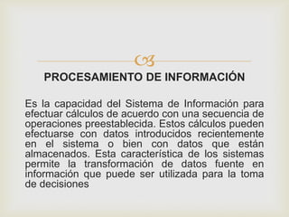 
PROCESAMIENTO DE INFORMACIÓN
Es la capacidad del Sistema de Información para
efectuar cálculos de acuerdo con una secuencia de
operaciones preestablecida. Estos cálculos pueden
efectuarse con datos introducidos recientemente
en el sistema o bien con datos que están
almacenados. Esta característica de los sistemas
permite la transformación de datos fuente en
información que puede ser utilizada para la toma
de decisiones
 