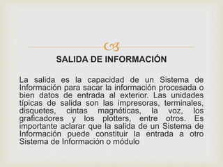 
SALIDA DE INFORMACIÓN
La salida es la capacidad de un Sistema de
Información para sacar la información procesada o
bien datos de entrada al exterior. Las unidades
típicas de salida son las impresoras, terminales,
disquetes, cintas magnéticas, la voz, los
graficadores y los plotters, entre otros. Es
importante aclarar que la salida de un Sistema de
Información puede constituir la entrada a otro
Sistema de Información o módulo
 