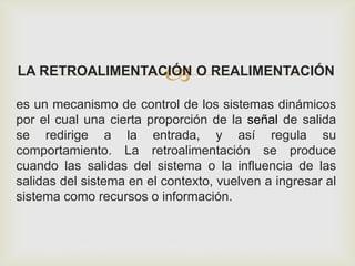 LA RETROALIMENTACIÓN O REALIMENTACIÓN
es un mecanismo de control de los sistemas dinámicos
por el cual una cierta proporción de la señal de salida
se redirige a la entrada, y así regula su
comportamiento. La retroalimentación se produce
cuando las salidas del sistema o la influencia de las
salidas del sistema en el contexto, vuelven a ingresar al
sistema como recursos o información.
 