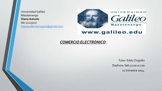 Universidad Galileo
Mazatenango
Diana Arévalo
Ide 12115027
Diana.ademarroquin@gmail.com
COMERCIO ELECTRONICO
Tutor: Eddy Chojolán
Dia/hora: Sab.11:00 a 1:00
11 trimestre 2014.
 