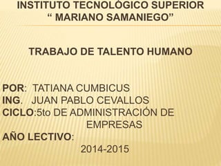 INSTITUTO TECNOLÓGICO SUPERIOR
“ MARIANO SAMANIEGO”
TRABAJO DE TALENTO HUMANO
POR: TATIANA CUMBICUS
ING. JUAN PABLO CEVALLOS
CICLO:5to DE ADMINISTRACIÓN DE
EMPRESAS
AÑO LECTIVO:
2014-2015
 