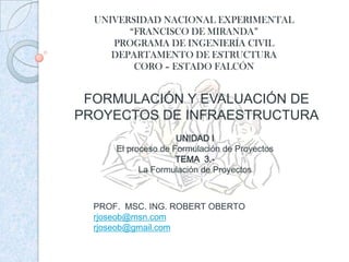 UNIVERSIDAD NACIONAL EXPERIMENTAL“FRANCISCO DE MIRANDA”PROGRAMA DE INGENIERÍA CIVILDEPARTAMENTO DE ESTRUCTURACORO – ESTADO FALCÓN FORMULACIÓN Y EVALUACIÓN DE PROYECTOS DE INFRAESTRUCTURA UNIDAD I El proceso de Formulación de Proyectos TEMA  3.- La Formulación de Proyectos PROF.  MSC. ING. ROBERT OBERTO rjoseob@msn.com rjoseob@gmail.com 