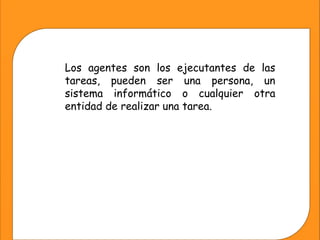 Los agentes son los ejecutantes de las
tareas, pueden ser una persona, un
sistema informático o cualquier otra
entidad de realizar una tarea.
 