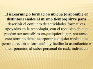 El uLearning o formación ubicua (disponible en
distintos canales al mismo tiempo) sirve para
describir el conjunto de actividades formativas
apoyadas en la tecnología, con el requisito de que
puedan ser accesibles en cualquier lugar, por tanto,
este término debe incorporar cualquier medio que
permita recibir información, y facilite la asimilación e
incorporación al saber personal de cada individuo
 