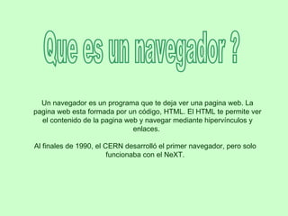 Que es un navegador ? Un navegador es un programa que te deja ver una pagina web. La pagina web esta formada por un código, HTML. El HTML te permite ver el contenido de la pagina web y navegar mediante hipervínculos y enlaces.  Al finales de 1990, el CERN desarrolló el primer navegador, pero solo funcionaba con el NeXT. 