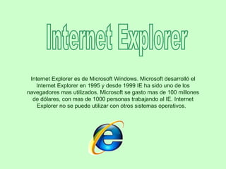 Internet Explorer Internet Explorer es de Microsoft Windows. Microsoft desarrolló el Internet Explorer en 1995 y desde 1999 IE ha sido uno de los navegadores mas utilizados. Microsoft se gasto mas de 100 millones de dólares, con mas de 1000 personas trabajando al IE. Internet Explorer no se puede utilizar con otros sistemas operativos.   