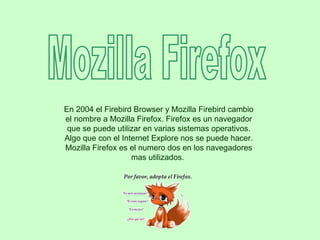 Mozilla Firefox En 2004 el Firebird Browser y Mozilla Firebird cambio el nombre a Mozilla Firefox. Firefox es un navegador que se puede utilizar en varias sistemas operativos. Algo que con el Internet Explore nos se puede hacer. Mozilla Firefox es el numero dos en los navegadores mas utilizados.  