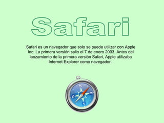 Safari Safari es un navegador que solo se puede utilizar con Apple Inc. La primera versión salio el 7 de enero 2003. Antes del lanzamiento de la primera versión Safari, Apple utilizaba Internet Explorer como navegador.  