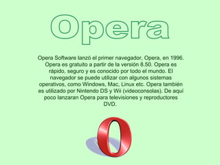 Opera Opera Software lanzó el primer navegador, Opera, en 1996. Opera es gratuito a partir de la versión 8.50. Opera es rápido, seguro y es conocido por todo el mundo. El navegador se puede utilizar con algunos sistemas operativos, como Windows, Mac, Linux etc. Opera también es utilizado por Nintendo DS y Wii (videoconsolas). De aquí poco lanzaran Opera para televisiones y reproductores DVD.  