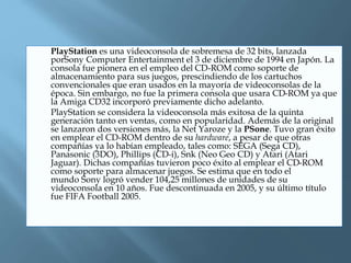  PlayStation es una videoconsola de sobremesa de 32 bits, lanzada
porSony Computer Entertainment el 3 de diciembre de 1994 en Japón. La
consola fue pionera en el empleo del CD-ROM como soporte de
almacenamiento para sus juegos, prescindiendo de los cartuchos
convencionales que eran usados en la mayoría de videoconsolas de la
época. Sin embargo, no fue la primera consola que usara CD-ROM ya que
la Amiga CD32 incorporó previamente dicho adelanto.
 PlayStation se considera la videoconsola más exitosa de la quinta
generación tanto en ventas, como en popularidad. Además de la original
se lanzaron dos versiones más, la Net Yaroze y la PSone. Tuvo gran éxito
en emplear el CD-ROM dentro de su hardware, a pesar de que otras
compañías ya lo habían empleado, tales como: SEGA (Sega CD),
Panasonic (3DO), Phillips (CD-i), Snk (Neo Geo CD) y Atari (Atari
Jaguar). Dichas compañías tuvieron poco éxito al emplear el CD-ROM
como soporte para almacenar juegos. Se estima que en todo el
mundo Sony logró vender 104,25 millones de unidades de su
videoconsola en 10 años. Fue descontinuada en 2005, y su último título
fue FIFA Football 2005.
 