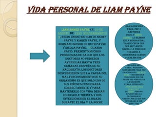 Vida Personal de Liam Payne
                                           Liam audicionó
         Liam James Payne (n. 29 de           para The X
                                              Factor en
      agosto de 1993, Wolverhampto          2008, y Simon
      n, Reino Unido) es hijo de Geoff    Cowell lo eliminó
           Payne y Karen Payne, y         en la ronda final
      hermano menor de Ruth Payne         ya que creía que
                                           era muy joven.
          y Nicola Payne.176Cuando       Cowell le pidió que
           nació, presentó muchos             volviese a
       problemas de salud que los        audicionar cuando
            doctores no pudieron            fuese mayor.

           averiguar hasta tres
                                               Dos años más
           semanas después de su             tarde, audicionó
          nacimiento. Los doctores        nuevamente para The
                                         X Factor con «Cry Me a
      descubrieron que la causa del        River» y recibió una
         mal funcionamiento de su           ovación de pie por
                                          parte del público. En
       organismo es que solo uno de            la siguiente
           sus riñones funcionaba          etapa, interpretó
                                            «Stop Crying Your
           correctamente y para                 Heart Out»
       mantenerlo con vida debían            de Oasis, pero no
                                              aplicó para la
          colocarle treinta y dos              categoría de
          inyecciones en el brazo        «Chicos», por lo que fue
                                             integrado a One
         durante el día y la noche               Direction
 
