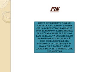 Fin

   Hasta este momento tiene un
 porcentaje de acitud y carisma
 con las chicas y popularidad en
toda el mundo o y latinoamerica
 de un y nada menos de 8.595.100
Fans de ellos, ya que este grupo
  mas o menos se inicio en el año
    2010 Con el Grupo que les
  pusieron en un concurso que se
   llama The X Factor y asi se
llaman hasta este Momento como
          One Direction
 