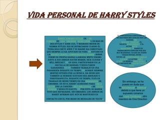Vida Personal de Harry Styles

                                                           El cantante ha confesado que
               Harry Edward Styles (n. 1 de               sus mayores influencias son las
                                                                     bandas The
    febrero de 1994, Cheshire, Reino Unido), es hijo de         Beatles, Coldplay, el
       Des Styles y Anne Cox, y hermano menor de             solista Elvis Presley y el
       Gemma Styles. Sus se divorciaron cuando él                   actor David
     tenía solo siete años y su madre ha comentado             Hasselhoff.170 Harry es
                                                           normalmente conocido por ser
    que siempre lo ha apoyado en todo.169 Estudió en      muy mujeriego, ya que ha tenido
     la Holmes Chapel Comprehensive School, donde               varias novias, entre
      formó su propia banda llamada White Eskimo          estas, la presentadora Carolin
     junto a sus amigos Haydn Morris, Nick Clough y           e Flack, la actriz Emily
                                                          Atack, la modelo Emma Ostilly y
       Will Sweeney.170 En 2009, participaron en la       la cantante de country Taylor
            «Batalla de Bandas» y resultaron                            Swift
        ganadores.171 172 También trabajó en una
    panadería durante un tiempo.172 Aunque siempre
       mostró interés por la música, ha dicho que
       también le hubiese gustado ser abogado o
       fisioterapeuta. Durante un tiempo, tuvo un
      trabajo de medio tiempo en una panadería de              Sin embargo, se ha
      Cheshire. En 2010, Harry audicionó para The X            puesto en duda que
    Factorcon la canción «Isn't She Lovely» de Stevie       eshomosexual o bisexual,
      Wonder y resultó electo.170 Por esto, su banda
                                                              debido a que tiene un
     tuvo que separarse. Sin embargo, los amigos de
         Harry afirman que aún se mantienen en
                                                                supuesto romance
                                                            con Louis Tomlinson, otro
    contacto con él por medio de mensajes de texto   .      miembro de One Direction
 