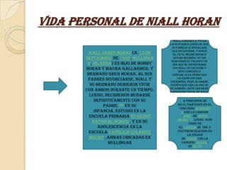 Vida Personal de Niall Horan
                                         Niall comenzó a tocar
                                       la guitarra luego de que
                                        su familia le regalase
                                        una en Navidad, y según
        Niall James Horan (n. 13 de      él, es el mejor regalo
       septiembre de 1993, Mullinga      que ha recibido. Su tía
                                        descubrió su talento un
        r, Irlanda) es hijo de Bobby     día que se encontraba
       Horan y Maura Gallagher, y        con Niall en un coche y
                                              este comenzó a
        hermano Greg Horan. Al sus      cantar, ella pensó que
        padres divorciarse, Niall y          la radio estaba
                                       encendida, pero al darse
         su hermano debieron vivir     cuenta que era la voz de
                                       su sobrino, notó las gran
       con ambos durante un tiempo.    capacidad vocal de Niall
         Luego, decidieron mudarse
            definitivamente con su             A principios de
                padre.180 En su            2010, participó en el
                                            concurso Academy
            infancia, estudió en la           2 con la canción
         escuela primaria St Kenny            «Baby» de Justin
                                           Bieber.170 Luego, audi
          National School, y en su                 cionó en
              adolescencia en la            el casting de The X
         escuela católica Coláiste         Factor realizado en
                                                  la ciudad
         Mhuire, ambas ubicadas en            de Dublín con la
                  Mullingar                   canción «So Sick»
                                                   de Ne-Yo
 