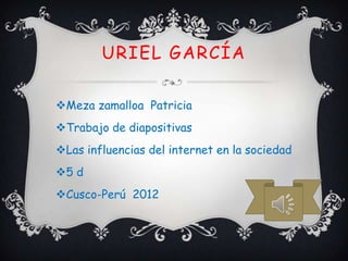 URIEL GARCÍA

Meza zamalloa Patricia
Trabajo de diapositivas
Las influencias del internet en la sociedad
5 d
Cusco-Perú 2012
 