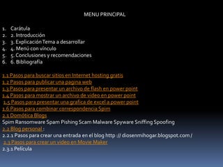 MENU PRINCIPAL

1.   Carátula
2.   2. Introducción
3.   3. Explicación Tema a desarrollar
4.   4. Menú con vínculo
5.   5. Conclusiones y recomendaciones
6.   6. Bibliografía

1.1 Pasos para buscar sitios en Internet hosting gratis
1.2 Pasos para publicar una pagina web
1.3 Pasos para presentar un archivo de flash en power point
1.4 Pasos para mostrar un archivo de video en power point
1.5 Pasos para presentar una grafica de excel a power point
1.6 Pasos para combinar correspondencia Spim
2.1 Domótica Blogs
Spim Ransomware Spam Pishing Scam Malware Spyware Sniffing Spoofing
2.2 Blog personal :
2.2.1 Pasos para crear una entrada en el blog http :// diosenmihogar.blogspot.com /
2.3 Pasos para crear un video en Movie Maker
2.3.1 Película
 