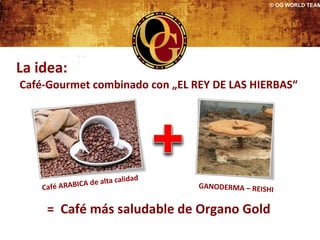 © OG WORLD TEAM




La idea:
Café-Gourmet combinado con „EL REY DE LAS HIERBAS“




                          alidad
    Café ARABICA de alta c         GANODERMA – REISHI


     = Café más saludable de Organo Gold
 
