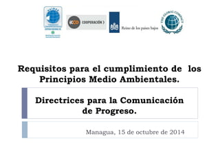 Requisitos para el cumplimiento de los 
Principios Medio Ambientales. 
Directrices para la Comunicación 
de Progreso. 
Managua, 15 de octubre de 2014 
 