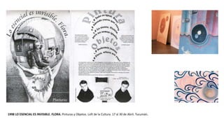 1998 LO ESENCIAL ES INVISIBLE. FLORA. Pinturas y Objetos. Loft de la Cultura. 17 al 30 de Abril. Tucumán.
 
